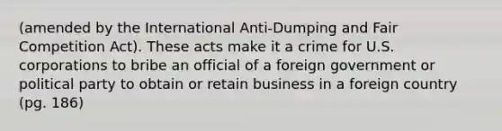 (amended by the International Anti-Dumping and Fair Competition Act). These acts make it a crime for U.S. corporations to bribe an official of a foreign government or political party to obtain or retain business in a foreign country (pg. 186)