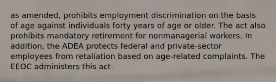 as amended, prohibits employment discrimination on the basis of age against individuals forty years of age or older. The act also prohibits mandatory retirement for nonmanagerial workers. In addition, the ADEA protects federal and private-sector employees from retaliation based on age-related complaints. The EEOC administers this act.