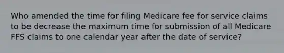 Who amended the time for filing Medicare fee for service claims to be decrease the maximum time for submission of all Medicare FFS claims to one calendar year after the date of service?