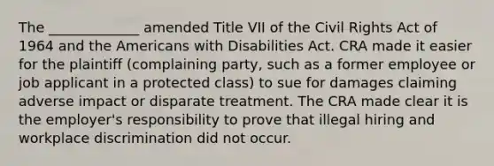 The _____________ amended Title VII of the Civil Rights Act of 1964 and the Americans with Disabilities Act. CRA made it easier for the plaintiff (complaining party, such as a former employee or job applicant in a protected class) to sue for damages claiming adverse impact or disparate treatment. The CRA made clear it is the employer's responsibility to prove that illegal hiring and workplace discrimination did not occur.