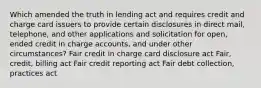 Which amended the truth in lending act and requires credit and charge card issuers to provide certain disclosures in direct mail, telephone, and other applications and solicitation for open, ended credit in charge accounts, and under other circumstances? Fair credit in charge card disclosure act Fair, credit, billing act Fair credit reporting act Fair debt collection, practices act