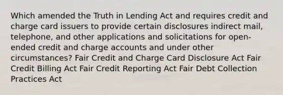 Which amended the Truth in Lending Act and requires credit and charge card issuers to provide certain disclosures indirect mail, telephone, and other applications and solicitations for open-ended credit and charge accounts and under other circumstances? Fair Credit and Charge Card Disclosure Act Fair Credit Billing Act Fair Credit Reporting Act Fair Debt Collection Practices Act