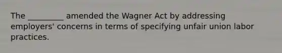 The _________ amended the Wagner Act by addressing employers' concerns in terms of specifying unfair union labor practices.