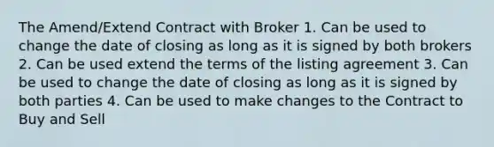 The Amend/Extend Contract with Broker 1. Can be used to change the date of closing as long as it is signed by both brokers 2. Can be used extend the terms of the listing agreement 3. Can be used to change the date of closing as long as it is signed by both parties 4. Can be used to make changes to the Contract to Buy and Sell