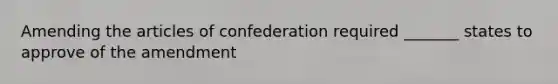 Amending the articles of confederation required _______ states to approve of the amendment