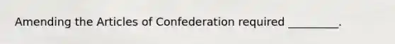 Amending <a href='https://www.questionai.com/knowledge/k5NDraRCFC-the-articles-of-confederation' class='anchor-knowledge'>the articles of confederation</a> required _________.