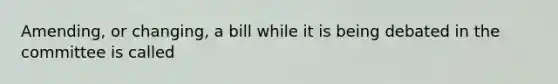 Amending, or changing, a bill while it is being debated in the committee is called