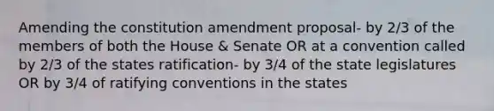 Amending the constitution amendment proposal- by 2/3 of the members of both the House & Senate OR at a convention called by 2/3 of the states ratification- by 3/4 of the state legislatures OR by 3/4 of ratifying conventions in the states