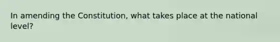 In amending the Constitution, what takes place at the national level?