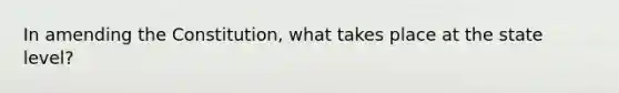 In amending the Constitution, what takes place at the state level?