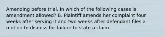 Amending before trial. In which of the following cases is amendment allowed? B. Plaintiff amends her complaint four weeks after serving it and two weeks after defendant files a motion to dismiss for failure to state a claim.