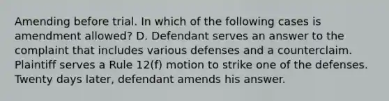 Amending before trial. In which of the following cases is amendment allowed? D. Defendant serves an answer to the complaint that includes various defenses and a counterclaim. Plaintiff serves a Rule 12(f) motion to strike one of the defenses. Twenty days later, defendant amends his answer.