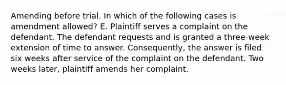 Amending before trial. In which of the following cases is amendment allowed? E. Plaintiff serves a complaint on the defendant. The defendant requests and is granted a three-week extension of time to answer. Consequently, the answer is filed six weeks after service of the complaint on the defendant. Two weeks later, plaintiff amends her complaint.