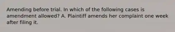 Amending before trial. In which of the following cases is amendment allowed? A. Plaintiff amends her complaint one week after filing it.