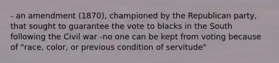 - an amendment (1870), championed by the Republican party, that sought to guarantee the vote to blacks in the South following the Civil war -no one can be kept from voting because of "race, color, or previous condition of servitude"