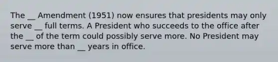 The __ Amendment (1951) now ensures that presidents may only serve __ full terms. A President who succeeds to the office after the __ of the term could possibly serve more. No President may serve more than __ years in office.