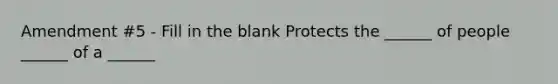 Amendment #5 - Fill in the blank Protects the ______ of people ______ of a ______