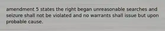 amendment 5 states the right began unreasonable searches and seizure shall not be violated and no warrants shall issue but upon probable cause.