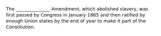 The _______________ Amendment, which abolished slavery, was first passed by Congress in January 1865 and then ratified by enough Union states by the end of year to make it part of the Constitution.