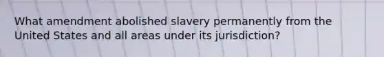 What amendment abolished slavery permanently from the United States and all areas under its jurisdiction?