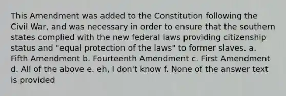 This Amendment was added to the Constitution following the Civil War, and was necessary in order to ensure that the southern states complied with the new federal laws providing citizenship status and "equal protection of the laws" to former slaves. a. Fifth Amendment b. Fourteenth Amendment c. First Amendment d. All of the above e. eh, I don't know f. None of the answer text is provided