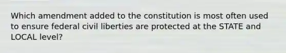 Which amendment added to the constitution is most often used to ensure federal civil liberties are protected at the STATE and LOCAL level?