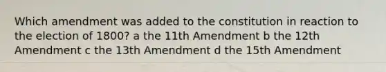 Which amendment was added to the constitution in reaction to the election of 1800? a the 11th Amendment b the 12th Amendment c the 13th Amendment d the 15th Amendment