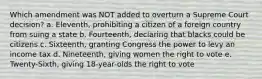 Which amendment was NOT added to overturn a Supreme Court decision? a. Eleventh, prohibiting a citizen of a foreign country from suing a state b. Fourteenth, declaring that blacks could be citizens c. Sixteenth, granting Congress the power to levy an income tax d. Nineteenth, giving women the right to vote e. Twenty-Sixth, giving 18-year-olds the right to vote