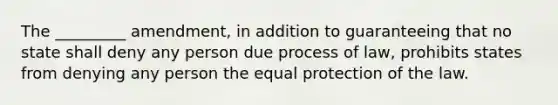 The _________ amendment, in addition to guaranteeing that no state shall deny any person due process of law, prohibits states from denying any person the equal protection of the law.