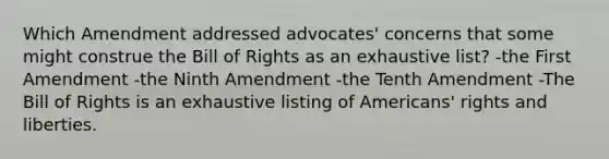 Which Amendment addressed advocates' concerns that some might construe the Bill of Rights as an exhaustive list? -the First Amendment -the Ninth Amendment -the Tenth Amendment -The Bill of Rights is an exhaustive listing of Americans' rights and liberties.