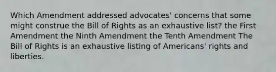 Which Amendment addressed advocates' concerns that some might construe the Bill of Rights as an exhaustive list? the First Amendment the Ninth Amendment the Tenth Amendment The Bill of Rights is an exhaustive listing of Americans' rights and liberties.