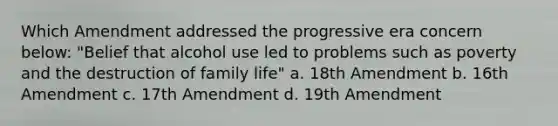 Which Amendment addressed the progressive era concern below: "Belief that alcohol use led to problems such as poverty and the destruction of family life" a. 18th Amendment b. 16th Amendment c. 17th Amendment d. 19th Amendment