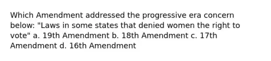 Which Amendment addressed the progressive era concern below: "Laws in some states that denied women <a href='https://www.questionai.com/knowledge/kr9tEqZQot-the-right-to-vote' class='anchor-knowledge'>the right to vote</a>" a. 19th Amendment b. 18th Amendment c. 17th Amendment d. 16th Amendment