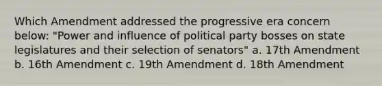 Which Amendment addressed the progressive era concern below: "Power and influence of political party bosses on state legislatures and their selection of senators" a. 17th Amendment b. 16th Amendment c. 19th Amendment d. 18th Amendment