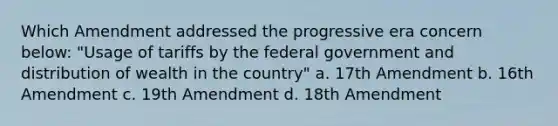 Which Amendment addressed the progressive era concern below: "Usage of tariffs by the federal government and distribution of wealth in the country" a. 17th Amendment b. 16th Amendment c. 19th Amendment d. 18th Amendment