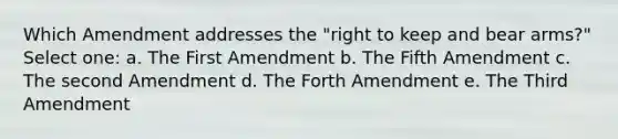 Which Amendment addresses the "right to keep and bear arms?" Select one: a. The First Amendment b. The Fifth Amendment c. The second Amendment d. The Forth Amendment e. The Third Amendment