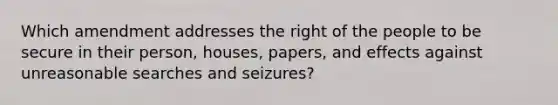 Which amendment addresses the right of the people to be secure in their person, houses, papers, and effects against unreasonable searches and seizures?