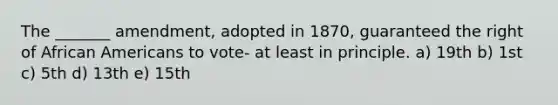 The _______ amendment, adopted in 1870, guaranteed the right of African Americans to vote- at least in principle. a) 19th b) 1st c) 5th d) 13th e) 15th