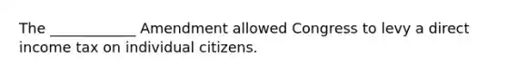 The ____________ Amendment allowed Congress to levy a direct income tax on individual citizens.