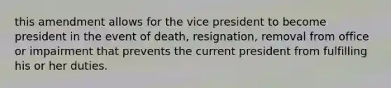 this amendment allows for the vice president to become president in the event of death, resignation, removal from office or impairment that prevents the current president from fulfilling his or her duties.