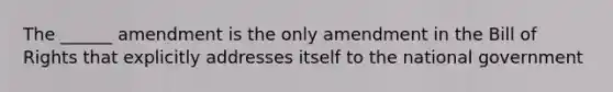 The ______ amendment is the only amendment in the Bill of Rights that explicitly addresses itself to the national government