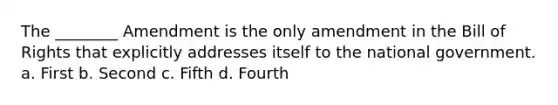 The ________ Amendment is the only amendment in the Bill of Rights that explicitly addresses itself to the national government. a. First b. Second c. Fifth d. Fourth