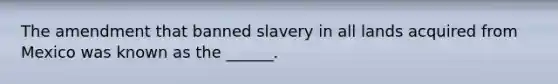 The amendment that banned slavery in all lands acquired from Mexico was known as the ______.