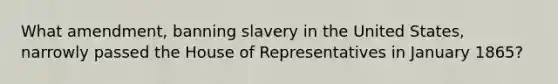 What amendment, banning slavery in the United States, narrowly passed the House of Representatives in January 1865?