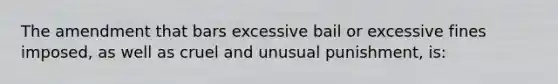 The amendment that bars excessive bail or excessive fines imposed, as well as cruel and unusual punishment, is: