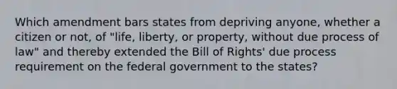 Which amendment bars states from depriving anyone, whether a citizen or not, of "life, liberty, or property, without due process of law" and thereby extended the Bill of Rights' due process requirement on the federal government to the states?