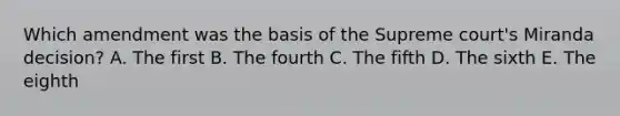 Which amendment was the basis of the Supreme court's Miranda decision? A. The first B. The fourth C. The fifth D. The sixth E. The eighth