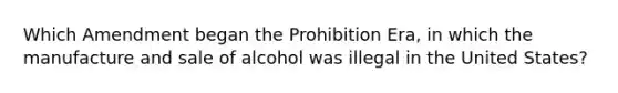 Which Amendment began the Prohibition Era, in which the manufacture and sale of alcohol was illegal in the United States?