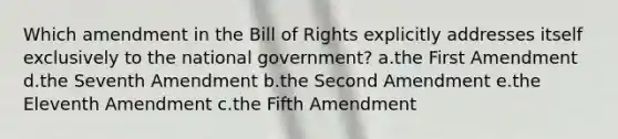 Which amendment in the Bill of Rights explicitly addresses itself exclusively to the national government? a.the First Amendment d.the Seventh Amendment b.the Second Amendment e.the Eleventh Amendment c.the Fifth Amendment