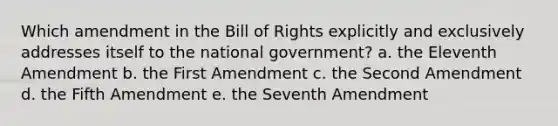 Which amendment in the Bill of Rights explicitly and exclusively addresses itself to the national government? a. the Eleventh Amendment b. the First Amendment c. the Second Amendment d. the Fifth Amendment e. the Seventh Amendment